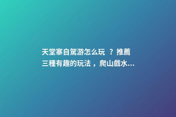 天堂寨自駕游怎么玩？推薦三種有趣的玩法，爬山戲水都可滿足